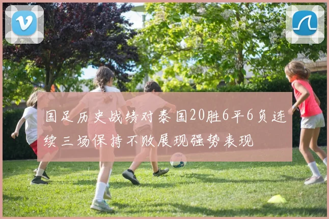 国足历史战绩对泰国20胜6平6负连续三场保持不败展现强势表现