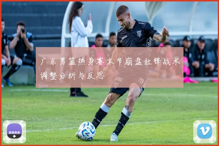 广东男篮热身赛末节崩盘杜锋战术调整分析与反思