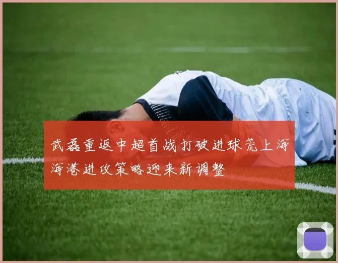 武磊重返中超首战打破进球荒上海海港进攻策略迎来新调整