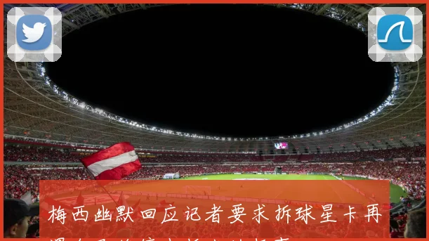 梅西幽默回应记者要求拆球星卡再遇自己将停止拆卡的趣事