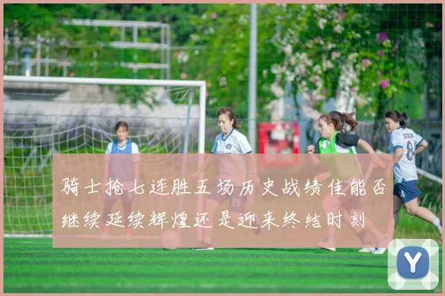 骑士抢七连胜五场历史战绩佳能否继续延续辉煌还是迎来终结时刻