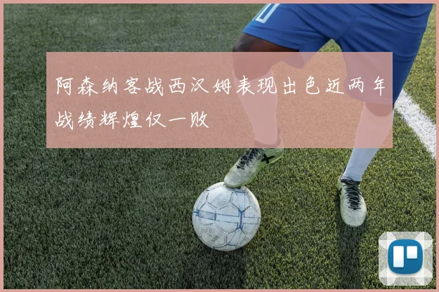 阿森纳客战西汉姆表现出色近两年战绩辉煌仅一败