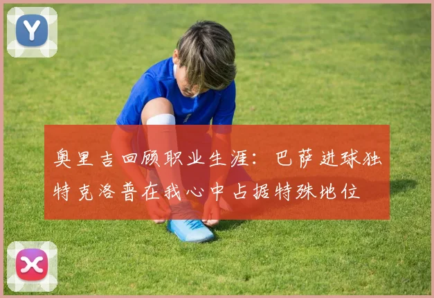奥里吉回顾职业生涯：巴萨进球独特克洛普在我心中占据特殊地位