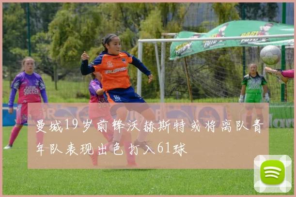 曼城19岁前锋沃赫斯特或将离队青年队表现出色打入61球