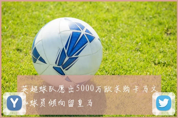 英超球队愿出5000万欧求购卡马文加球员倾向留皇马