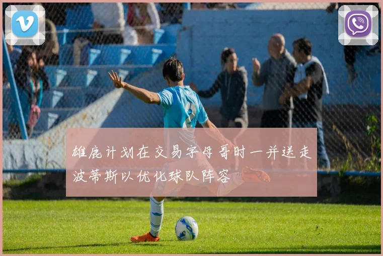 雄鹿计划在交易字母哥时一并送走波蒂斯以优化球队阵容