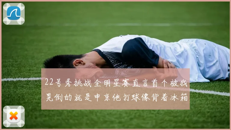 22号秀挑战全明星赛直言首个被我晃倒的就是申京他打球像背着冰箱一样笨重
