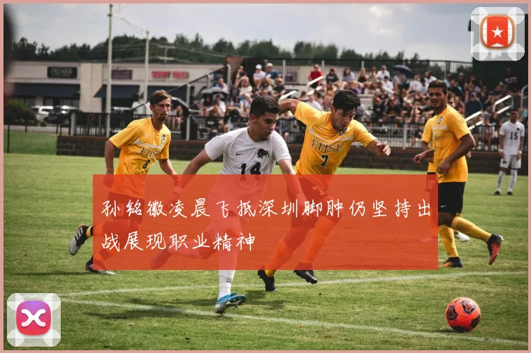 孙铭徽凌晨飞抵深圳脚肿仍坚持出战展现职业精神