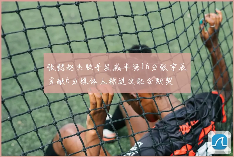 张懿赵杰联手发威半场16分张宇辰贡献6分媒体人称进攻配合默契