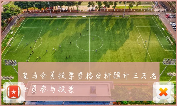 皇马会员投票资格分析预计三万名会员参与投票
