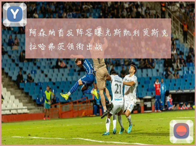 阿森纳首发阵容曝光斯凯利莫斯克拉哈弗茨领衔出战