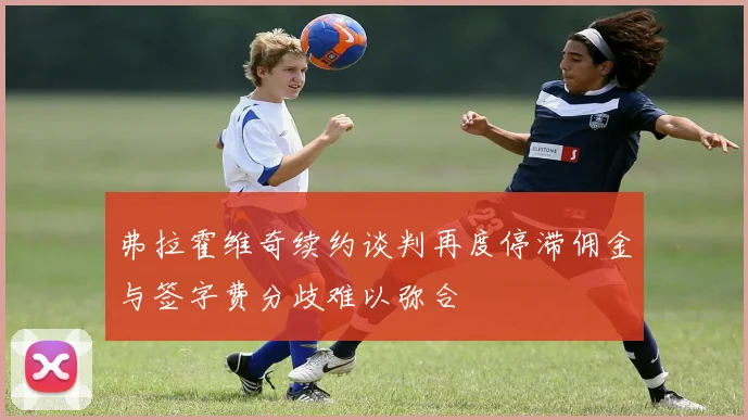 弗拉霍维奇续约谈判再度停滞佣金与签字费分歧难以弥合